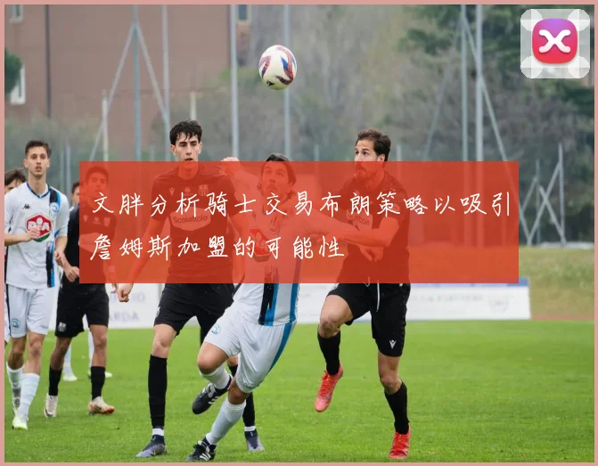 文胖分析骑士交易布朗策略以吸引詹姆斯加盟的可能性