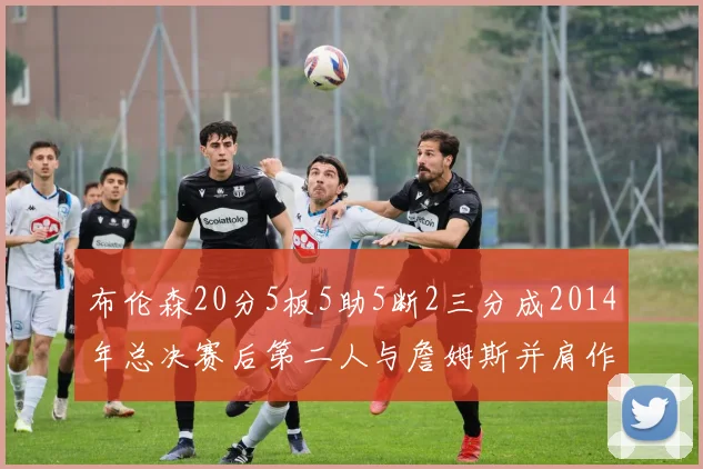 布伦森20分5板5助5断2三分成2014年总决赛后第二人与詹姆斯并肩作战
