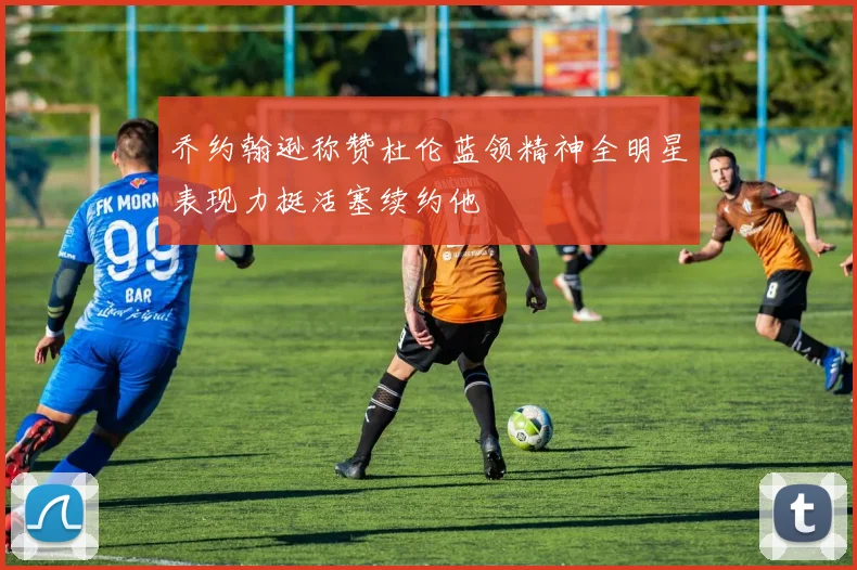 乔约翰逊称赞杜伦蓝领精神全明星表现力挺活塞续约他