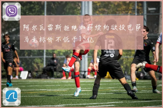 阿尔瓦雷斯拒绝加薪续约欲投巴萨马竞标价不低于15亿