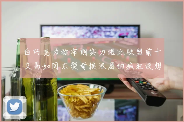 白巧克力称布朗实力堪比联盟前十交易如同东契奇换浓眉的疯狂设想