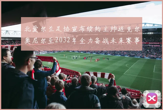 北爱尔兰足协宣布续约主帅迈克尔奥尼尔至2032年全力备战未来赛事
