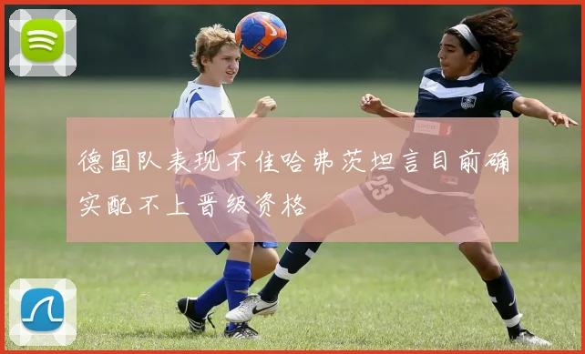 德国队表现不佳哈弗茨坦言目前确实配不上晋级资格