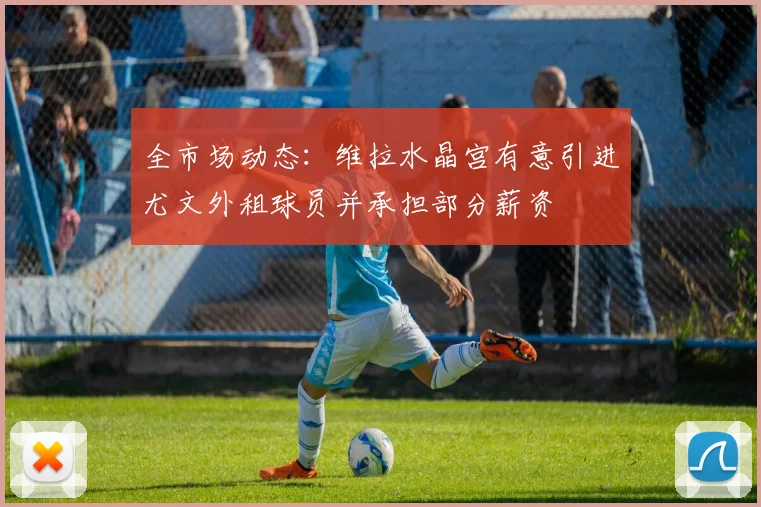 全市场动态：维拉水晶宫有意引进尤文外租球员并承担部分薪资