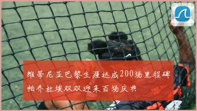 维蒂尼亚巴黎生涯达成200场里程碑帕乔杜埃双双迎来百场庆典