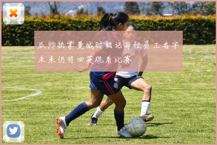 瓜帅执掌曼城时铭记每位员工名字未来仍将回英观看比赛
