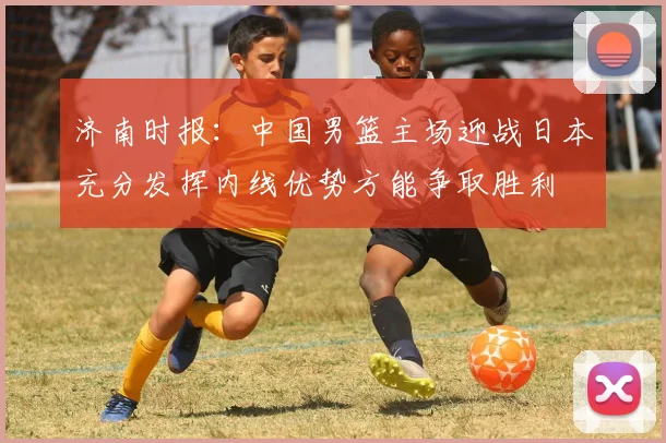 济南时报：中国男篮主场迎战日本充分发挥内线优势方能争取胜利