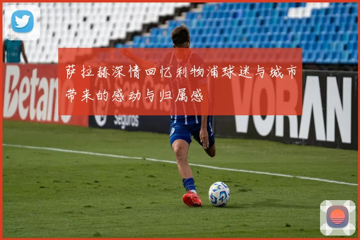 萨拉赫深情回忆利物浦球迷与城市带来的感动与归属感